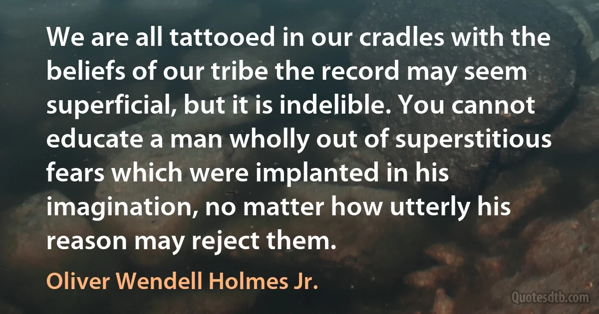 We are all tattooed in our cradles with the beliefs of our tribe the record may seem superficial, but it is indelible. You cannot educate a man wholly out of superstitious fears which were implanted in his imagination, no matter how utterly his reason may reject them. (Oliver Wendell Holmes Jr.)