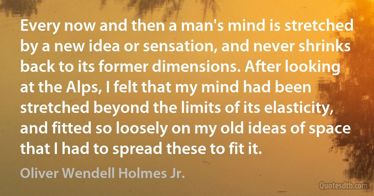 Every now and then a man's mind is stretched by a new idea or sensation, and never shrinks back to its former dimensions. After looking at the Alps, I felt that my mind had been stretched beyond the limits of its elasticity, and fitted so loosely on my old ideas of space that I had to spread these to fit it. (Oliver Wendell Holmes Jr.)