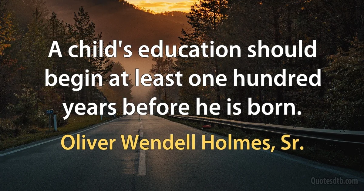 A child's education should begin at least one hundred years before he is born. (Oliver Wendell Holmes, Sr.)