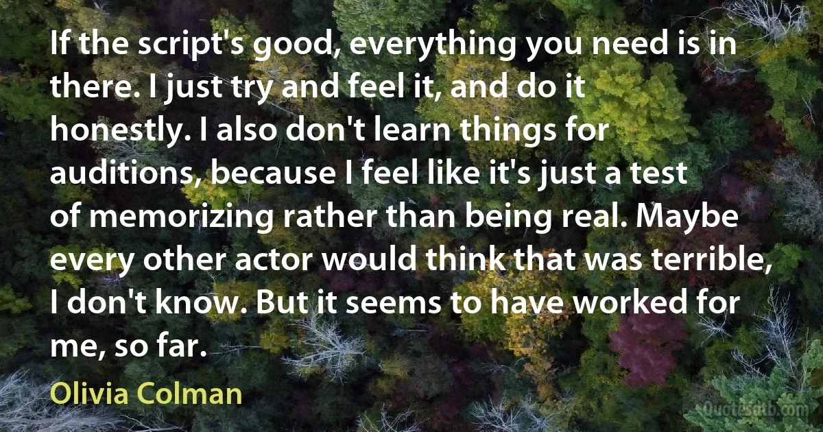 If the script's good, everything you need is in there. I just try and feel it, and do it honestly. I also don't learn things for auditions, because I feel like it's just a test of memorizing rather than being real. Maybe every other actor would think that was terrible, I don't know. But it seems to have worked for me, so far. (Olivia Colman)