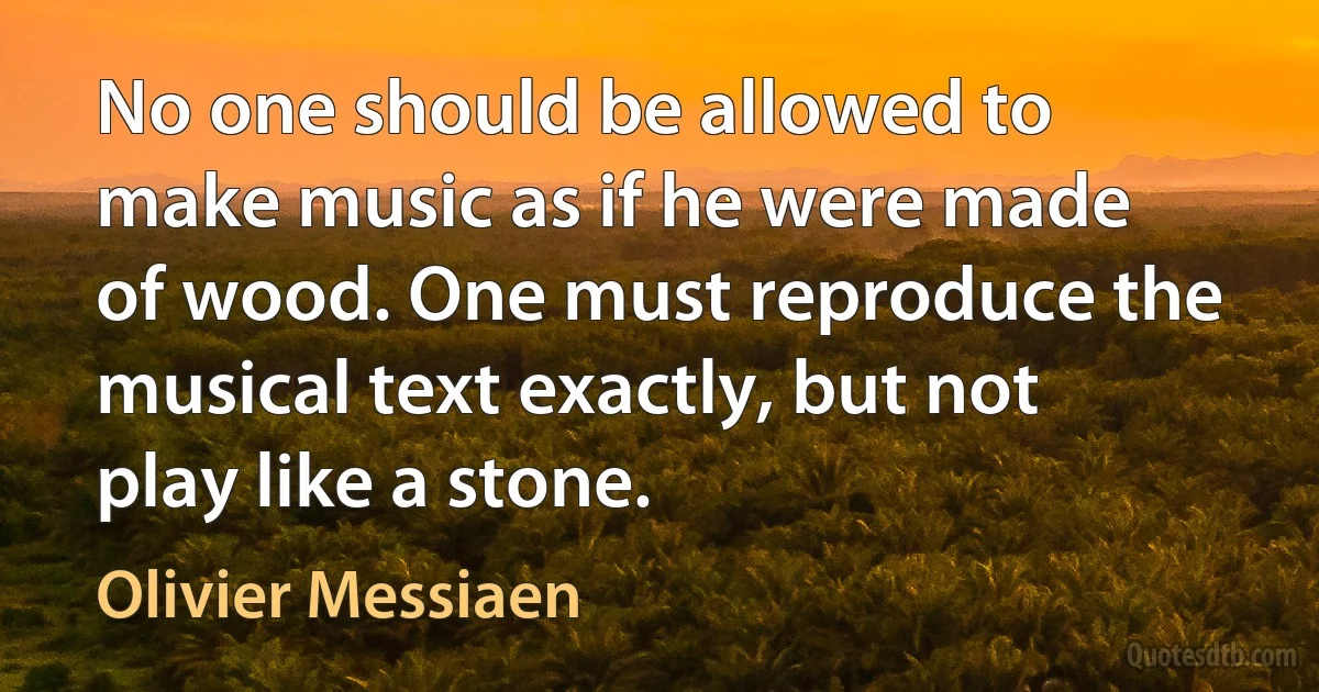 No one should be allowed to make music as if he were made of wood. One must reproduce the musical text exactly, but not play like a stone. (Olivier Messiaen)