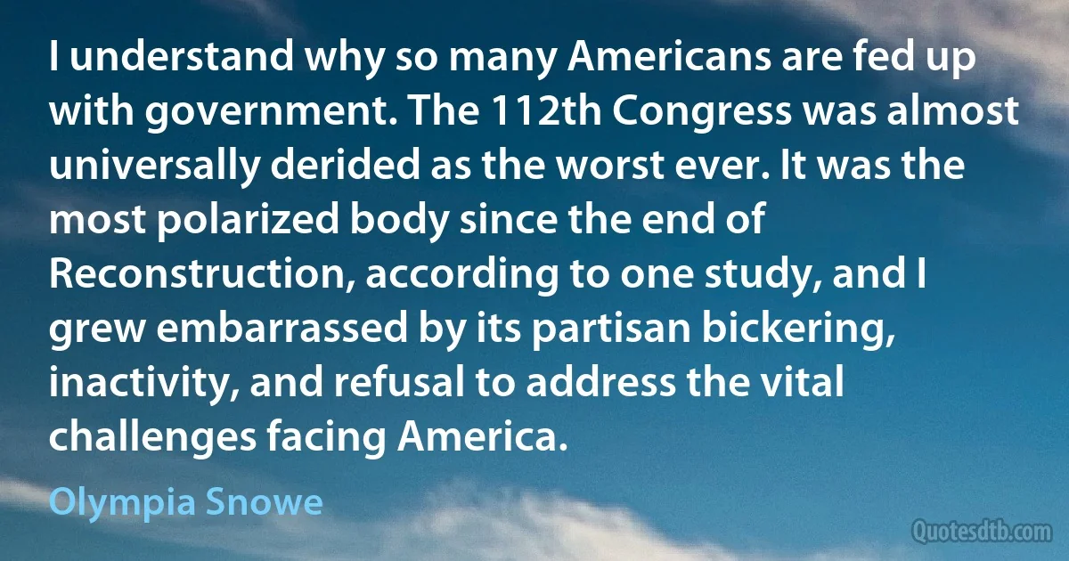 I understand why so many Americans are fed up with government. The 112th Congress was almost universally derided as the worst ever. It was the most polarized body since the end of Reconstruction, according to one study, and I grew embarrassed by its partisan bickering, inactivity, and refusal to address the vital challenges facing America. (Olympia Snowe)