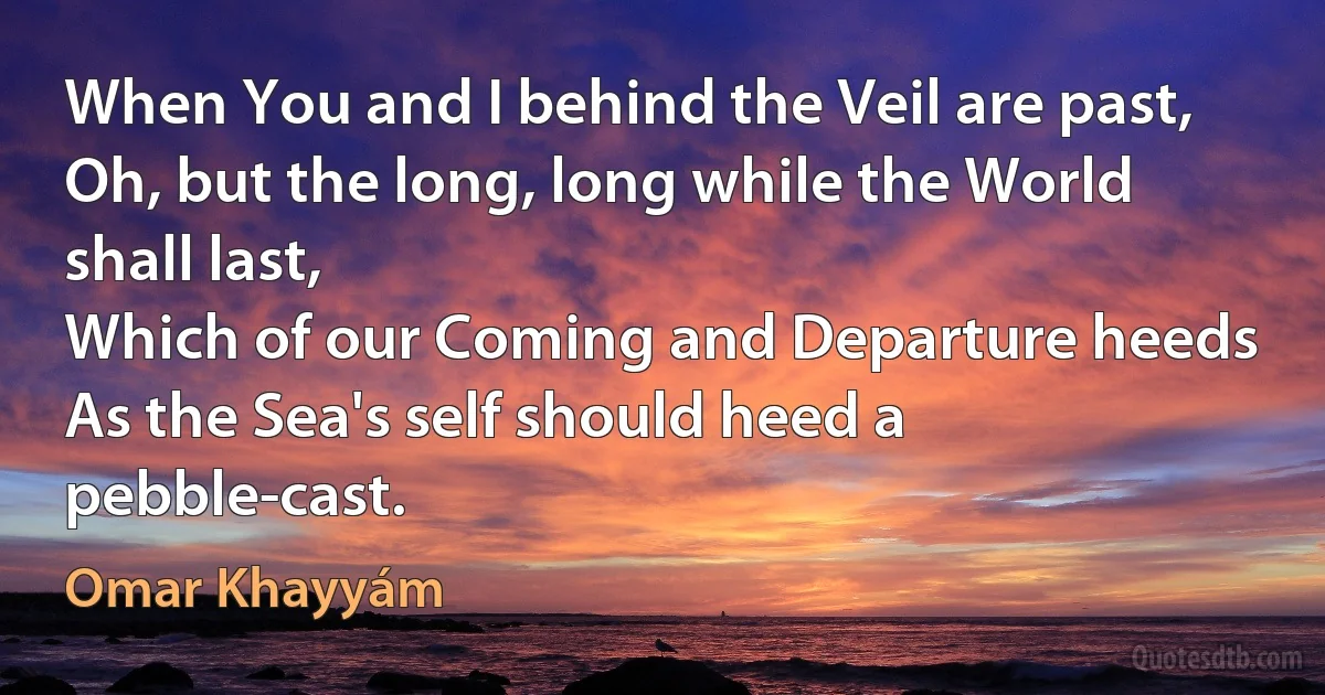 When You and I behind the Veil are past,
Oh, but the long, long while the World shall last,
Which of our Coming and Departure heeds
As the Sea's self should heed a pebble-cast. (Omar Khayyám)