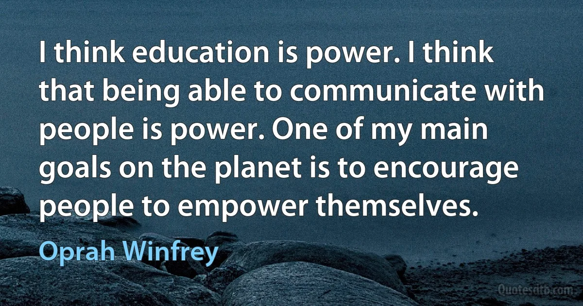 I think education is power. I think that being able to communicate with people is power. One of my main goals on the planet is to encourage people to empower themselves. (Oprah Winfrey)