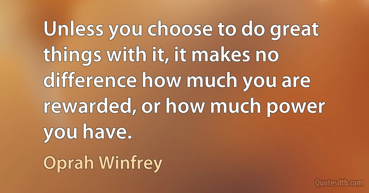 Unless you choose to do great things with it, it makes no difference how much you are rewarded, or how much power you have. (Oprah Winfrey)