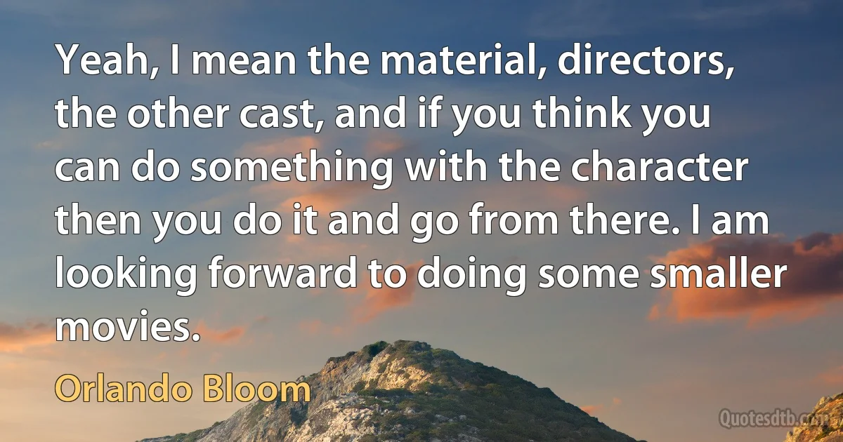 Yeah, I mean the material, directors, the other cast, and if you think you can do something with the character then you do it and go from there. I am looking forward to doing some smaller movies. (Orlando Bloom)