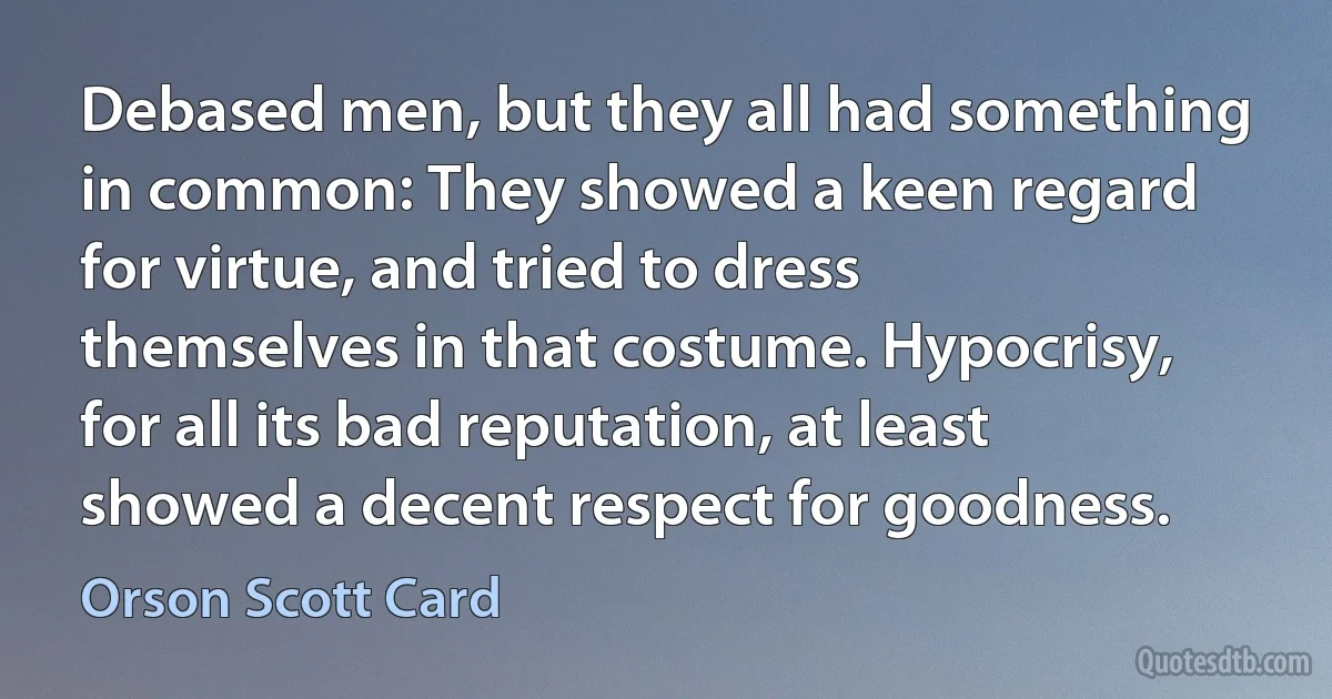 Debased men, but they all had something in common: They showed a keen regard for virtue, and tried to dress themselves in that costume. Hypocrisy, for all its bad reputation, at least showed a decent respect for goodness. (Orson Scott Card)