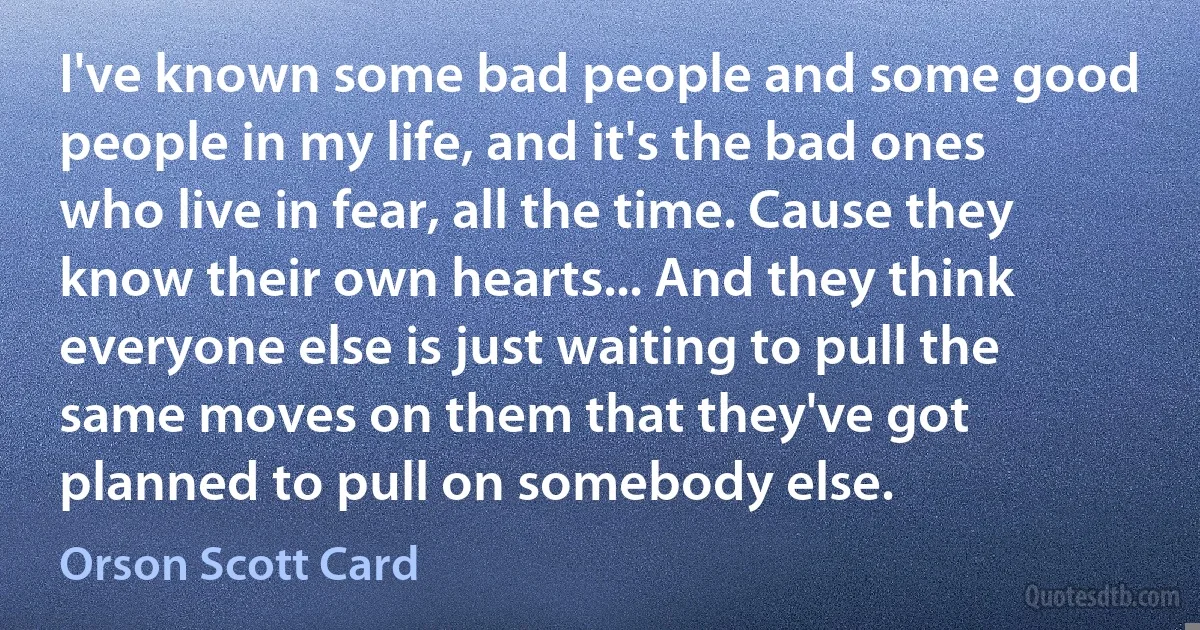 I've known some bad people and some good people in my life, and it's the bad ones who live in fear, all the time. Cause they know their own hearts... And they think everyone else is just waiting to pull the same moves on them that they've got planned to pull on somebody else. (Orson Scott Card)