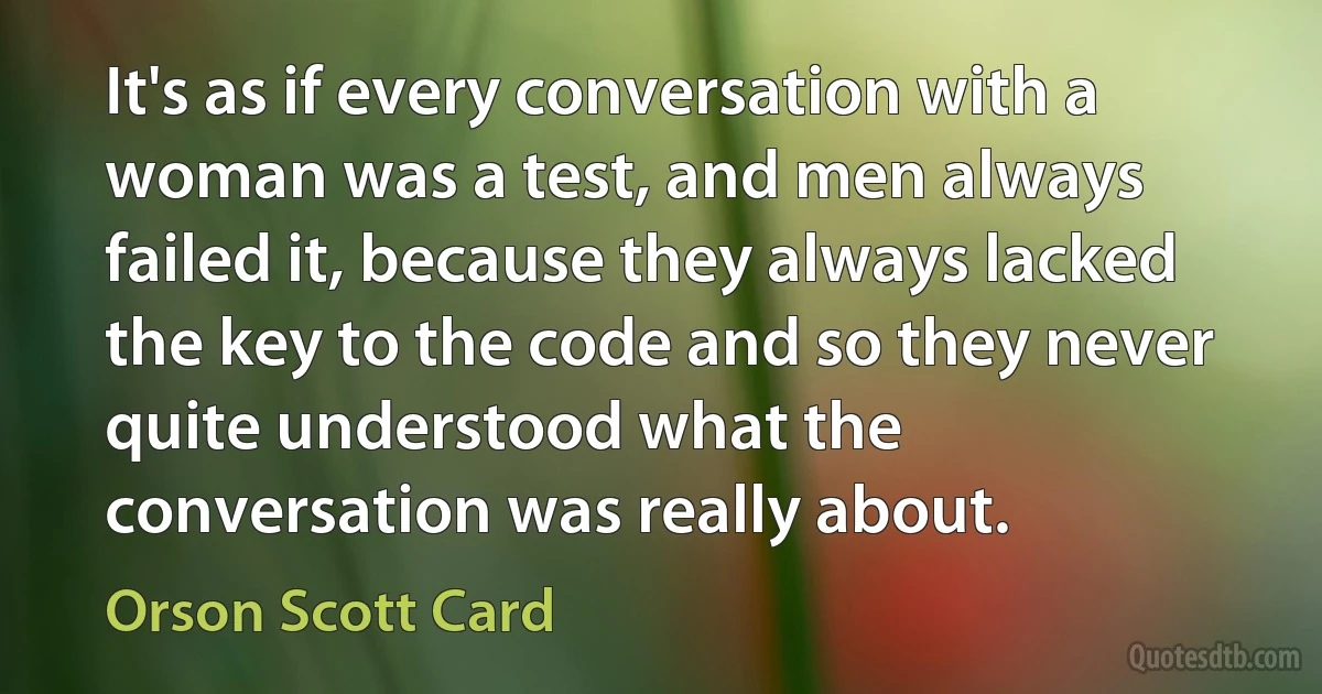 It's as if every conversation with a woman was a test, and men always failed it, because they always lacked the key to the code and so they never quite understood what the conversation was really about. (Orson Scott Card)