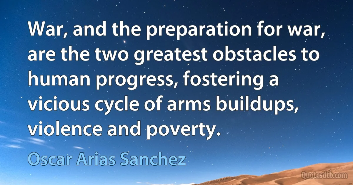 War, and the preparation for war, are the two greatest obstacles to human progress, fostering a vicious cycle of arms buildups, violence and poverty. (Oscar Arias Sanchez)