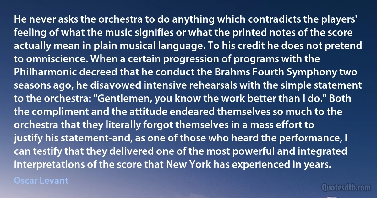 He never asks the orchestra to do anything which contradicts the players' feeling of what the music signifies or what the printed notes of the score actually mean in plain musical language. To his credit he does not pretend to omniscience. When a certain progression of programs with the Philharmonic decreed that he conduct the Brahms Fourth Symphony two seasons ago, he disavowed intensive rehearsals with the simple statement to the orchestra: "Gentlemen, you know the work better than I do." Both the compliment and the attitude endeared themselves so much to the orchestra that they literally forgot themselves in a mass effort to justify his statement-and, as one of those who heard the performance, I can testify that they delivered one of the most powerful and integrated interpretations of the score that New York has experienced in years. (Oscar Levant)