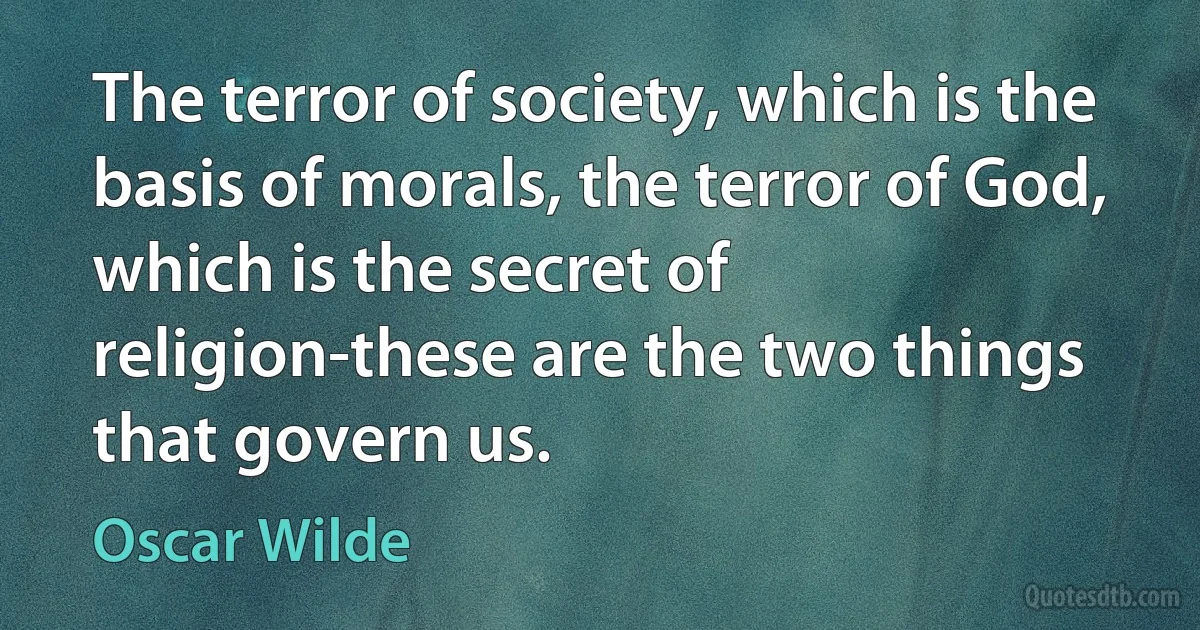 The terror of society, which is the basis of morals, the terror of God, which is the secret of religion-these are the two things that govern us. (Oscar Wilde)