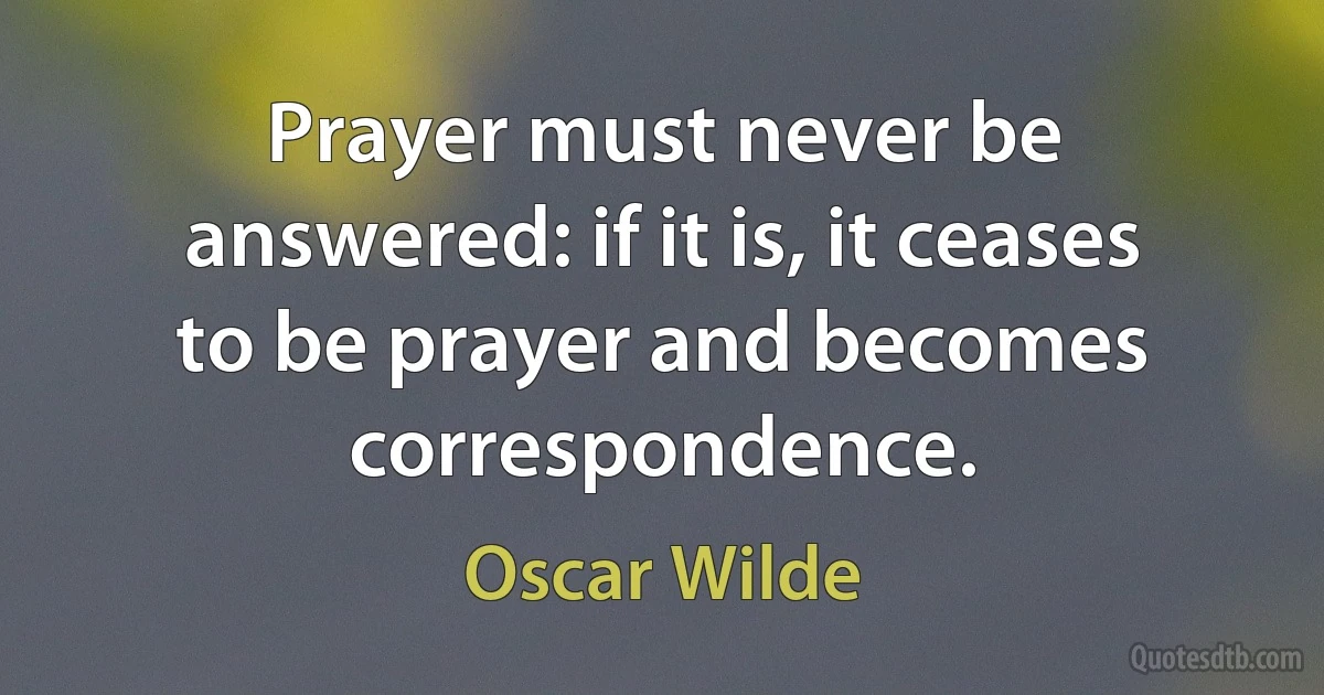 Prayer must never be answered: if it is, it ceases to be prayer and becomes correspondence. (Oscar Wilde)