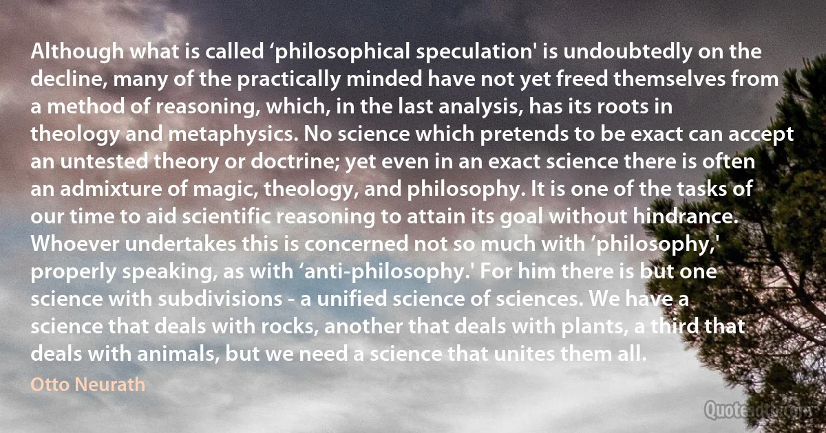 Although what is called ‘philosophical speculation' is undoubtedly on the decline, many of the practically minded have not yet freed themselves from a method of reasoning, which, in the last analysis, has its roots in theology and metaphysics. No science which pretends to be exact can accept an untested theory or doctrine; yet even in an exact science there is often an admixture of magic, theology, and philosophy. It is one of the tasks of our time to aid scientific reasoning to attain its goal without hindrance. Whoever undertakes this is concerned not so much with ‘philosophy,' properly speaking, as with ‘anti-philosophy.' For him there is but one science with subdivisions - a unified science of sciences. We have a science that deals with rocks, another that deals with plants, a third that deals with animals, but we need a science that unites them all. (Otto Neurath)