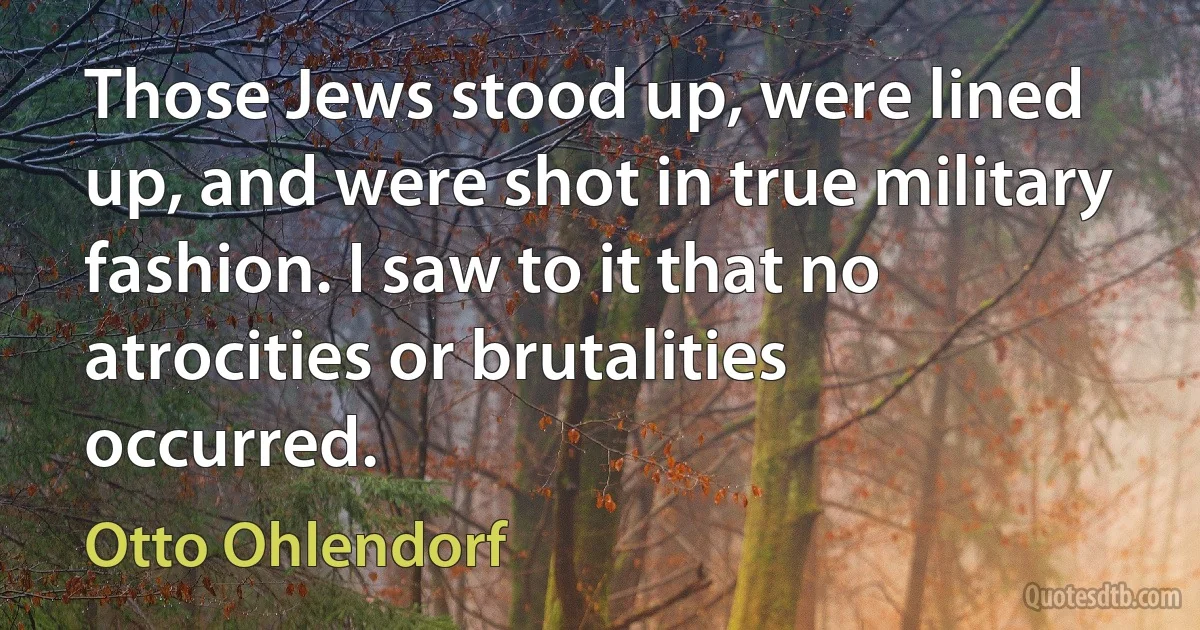 Those Jews stood up, were lined up, and were shot in true military fashion. I saw to it that no atrocities or brutalities occurred. (Otto Ohlendorf)