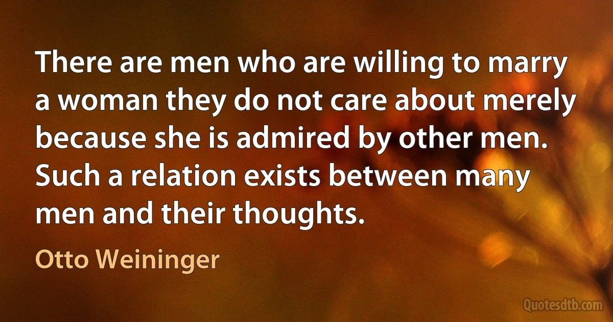 There are men who are willing to marry a woman they do not care about merely because she is admired by other men. Such a relation exists between many men and their thoughts. (Otto Weininger)