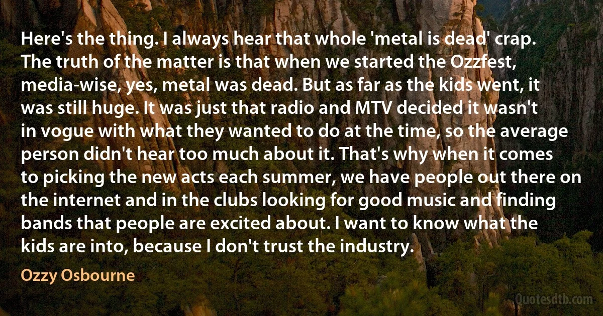 Here's the thing. I always hear that whole 'metal is dead' crap. The truth of the matter is that when we started the Ozzfest, media-wise, yes, metal was dead. But as far as the kids went, it was still huge. It was just that radio and MTV decided it wasn't in vogue with what they wanted to do at the time, so the average person didn't hear too much about it. That's why when it comes to picking the new acts each summer, we have people out there on the internet and in the clubs looking for good music and finding bands that people are excited about. I want to know what the kids are into, because I don't trust the industry. (Ozzy Osbourne)