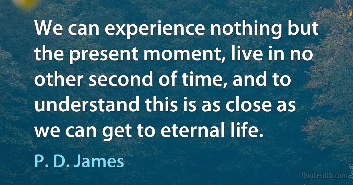 We can experience nothing but the present moment, live in no other second of time, and to understand this is as close as we can get to eternal life. (P. D. James)