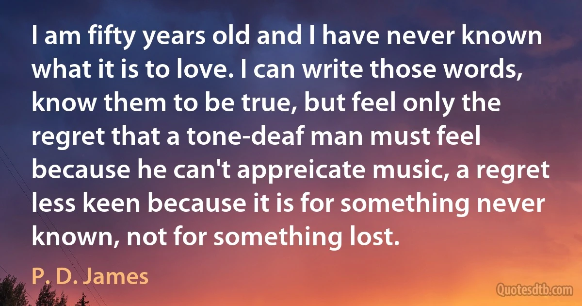 I am fifty years old and I have never known what it is to love. I can write those words, know them to be true, but feel only the regret that a tone-deaf man must feel because he can't appreicate music, a regret less keen because it is for something never known, not for something lost. (P. D. James)