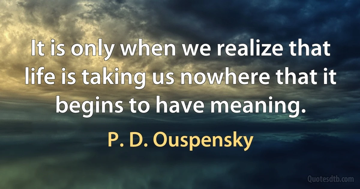 It is only when we realize that life is taking us nowhere that it begins to have meaning. (P. D. Ouspensky)