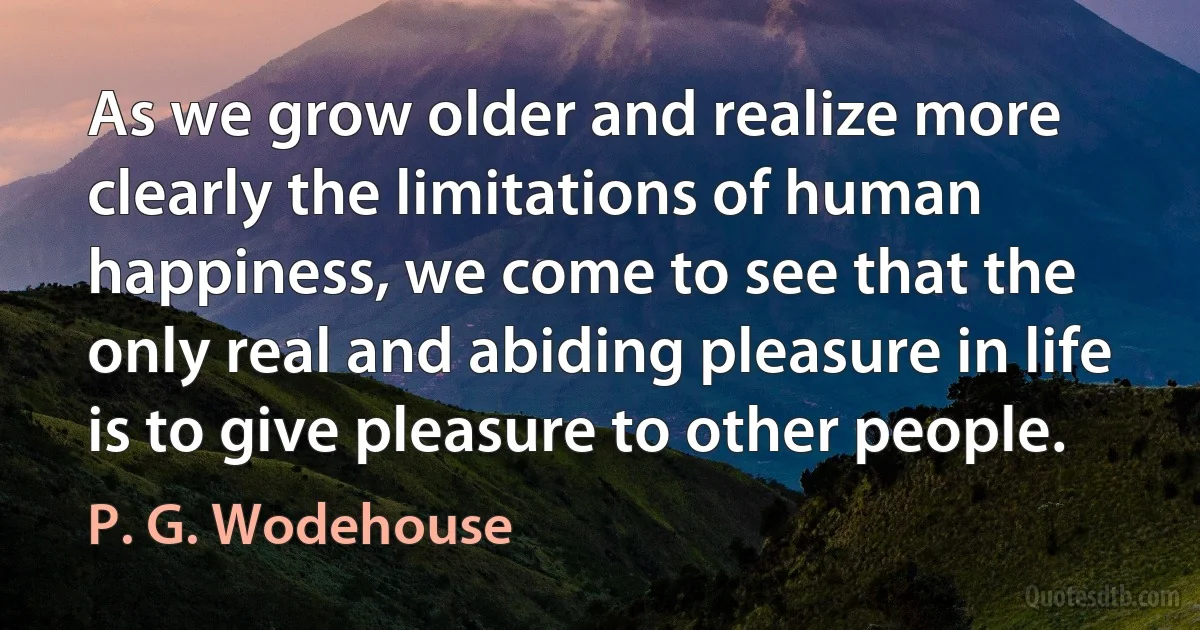 As we grow older and realize more clearly the limitations of human happiness, we come to see that the only real and abiding pleasure in life is to give pleasure to other people. (P. G. Wodehouse)