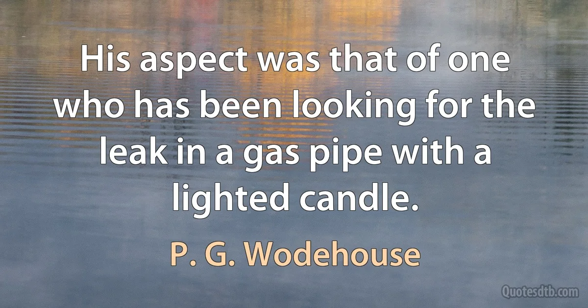 His aspect was that of one who has been looking for the leak in a gas pipe with a lighted candle. (P. G. Wodehouse)