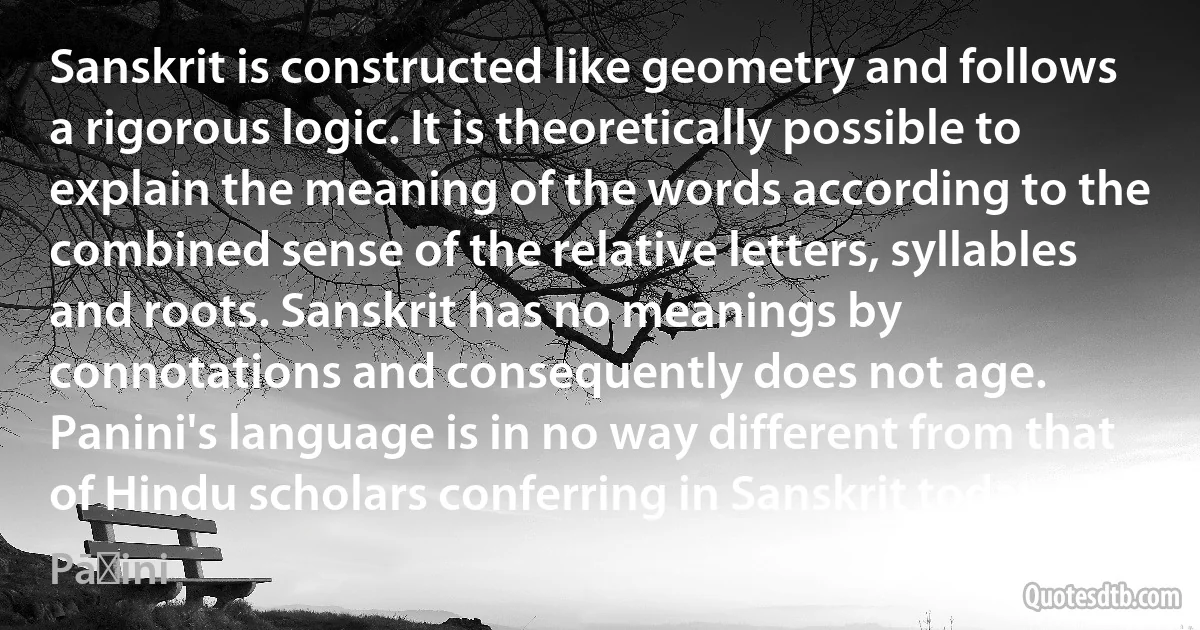 Sanskrit is constructed like geometry and follows a rigorous logic. It is theoretically possible to explain the meaning of the words according to the combined sense of the relative letters, syllables and roots. Sanskrit has no meanings by connotations and consequently does not age. Panini's language is in no way different from that of Hindu scholars conferring in Sanskrit today. (Pāṇini)