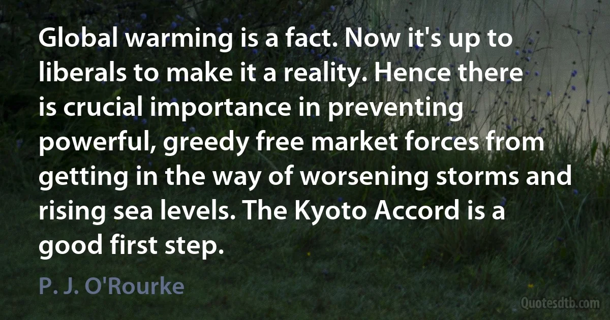 Global warming is a fact. Now it's up to liberals to make it a reality. Hence there is crucial importance in preventing powerful, greedy free market forces from getting in the way of worsening storms and rising sea levels. The Kyoto Accord is a good first step. (P. J. O'Rourke)