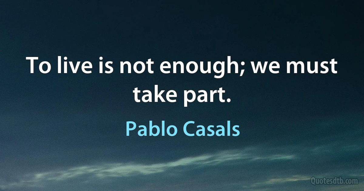 To live is not enough; we must take part. (Pablo Casals)