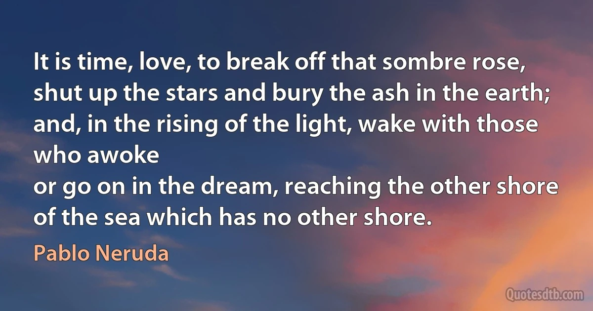 It is time, love, to break off that sombre rose,
shut up the stars and bury the ash in the earth;
and, in the rising of the light, wake with those who awoke
or go on in the dream, reaching the other shore of the sea which has no other shore. (Pablo Neruda)