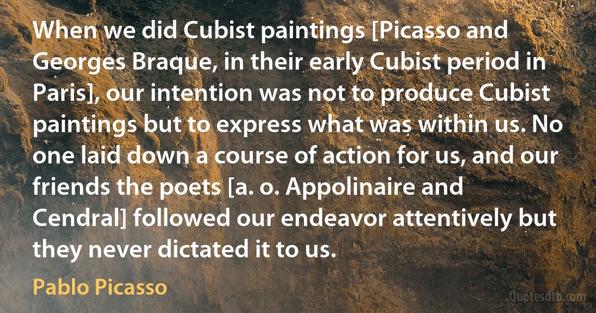 When we did Cubist paintings [Picasso and Georges Braque, in their early Cubist period in Paris], our intention was not to produce Cubist paintings but to express what was within us. No one laid down a course of action for us, and our friends the poets [a. o. Appolinaire and Cendral] followed our endeavor attentively but they never dictated it to us. (Pablo Picasso)