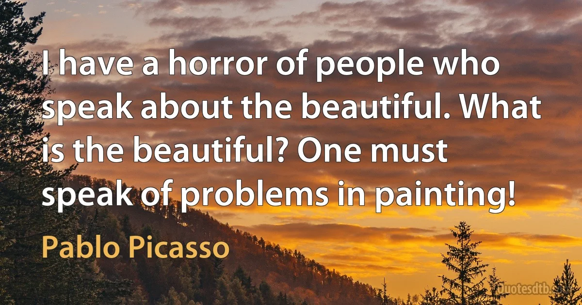 I have a horror of people who speak about the beautiful. What is the beautiful? One must speak of problems in painting! (Pablo Picasso)