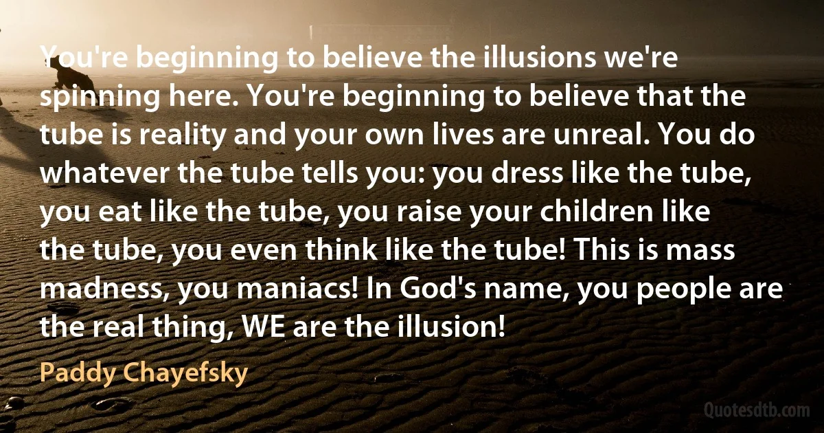 You're beginning to believe the illusions we're spinning here. You're beginning to believe that the tube is reality and your own lives are unreal. You do whatever the tube tells you: you dress like the tube, you eat like the tube, you raise your children like the tube, you even think like the tube! This is mass madness, you maniacs! In God's name, you people are the real thing, WE are the illusion! (Paddy Chayefsky)