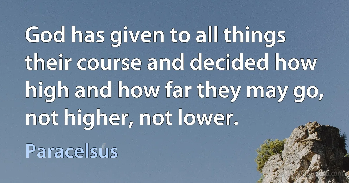 God has given to all things their course and decided how high and how far they may go, not higher, not lower. (Paracelsus)