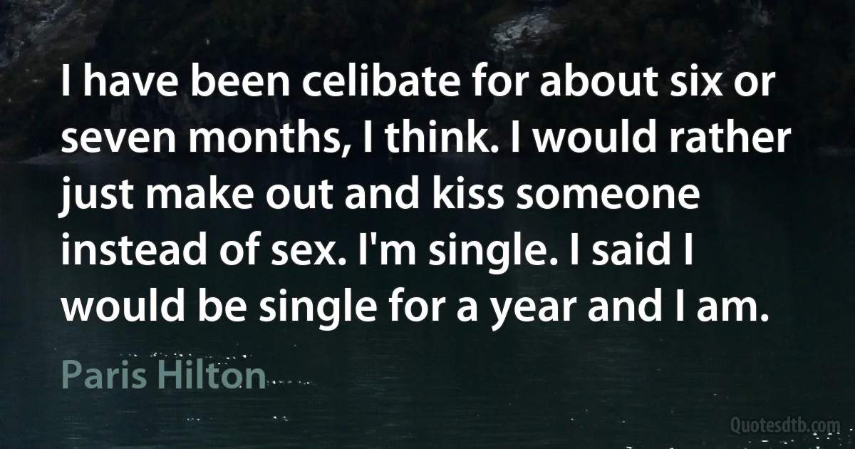 I have been celibate for about six or seven months, I think. I would rather just make out and kiss someone instead of sex. I'm single. I said I would be single for a year and I am. (Paris Hilton)