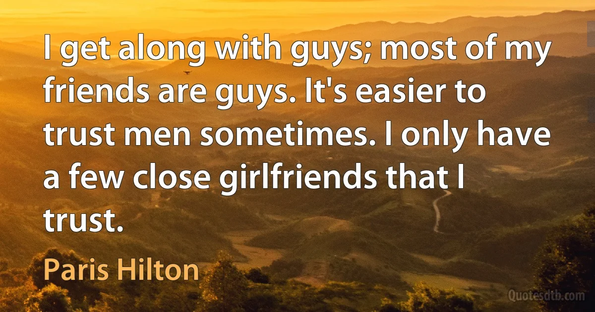 I get along with guys; most of my friends are guys. It's easier to trust men sometimes. I only have a few close girlfriends that I trust. (Paris Hilton)