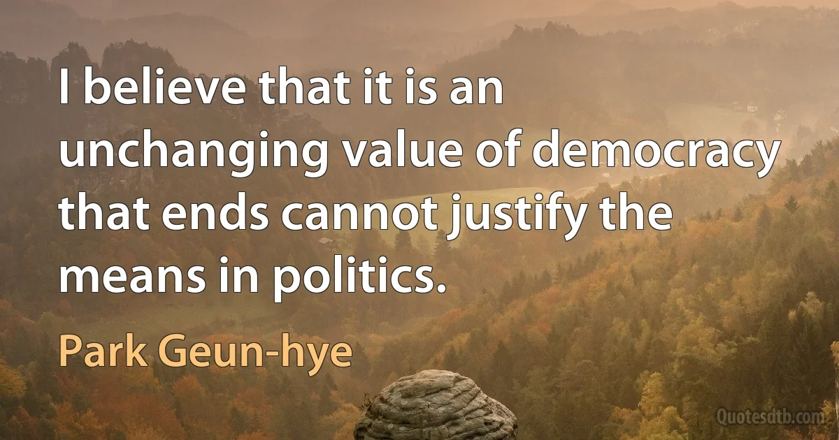 I believe that it is an unchanging value of democracy that ends cannot justify the means in politics. (Park Geun-hye)