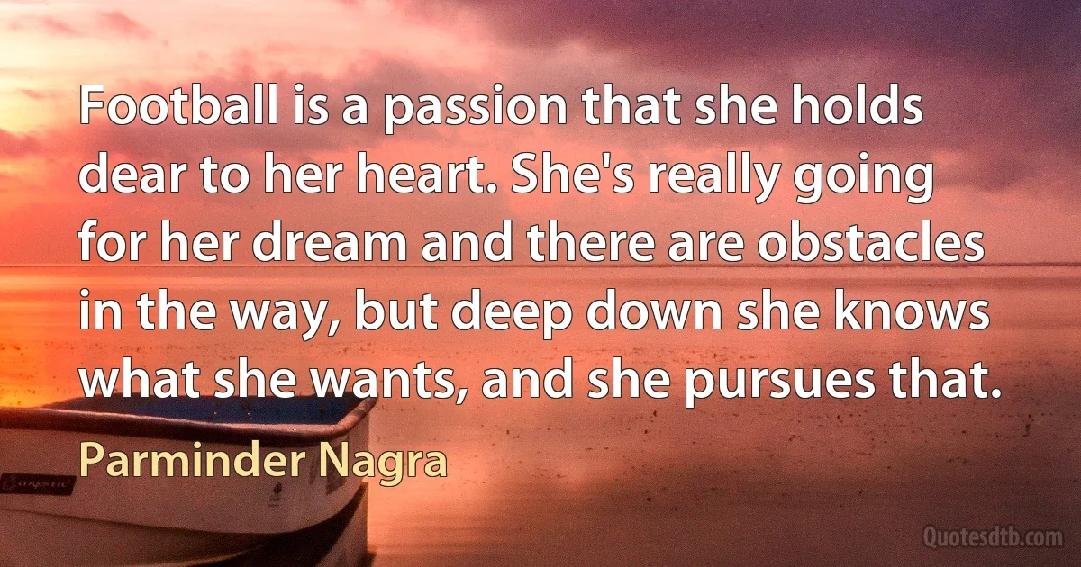 Football is a passion that she holds dear to her heart. She's really going for her dream and there are obstacles in the way, but deep down she knows what she wants, and she pursues that. (Parminder Nagra)