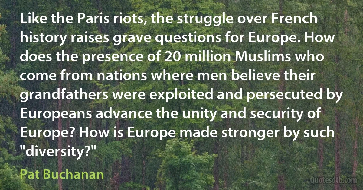 Like the Paris riots, the struggle over French history raises grave questions for Europe. How does the presence of 20 million Muslims who come from nations where men believe their grandfathers were exploited and persecuted by Europeans advance the unity and security of Europe? How is Europe made stronger by such "diversity?" (Pat Buchanan)