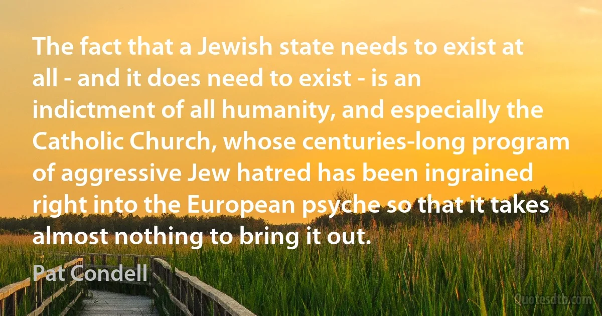 The fact that a Jewish state needs to exist at all - and it does need to exist - is an indictment of all humanity, and especially the Catholic Church, whose centuries-long program of aggressive Jew hatred has been ingrained right into the European psyche so that it takes almost nothing to bring it out. (Pat Condell)