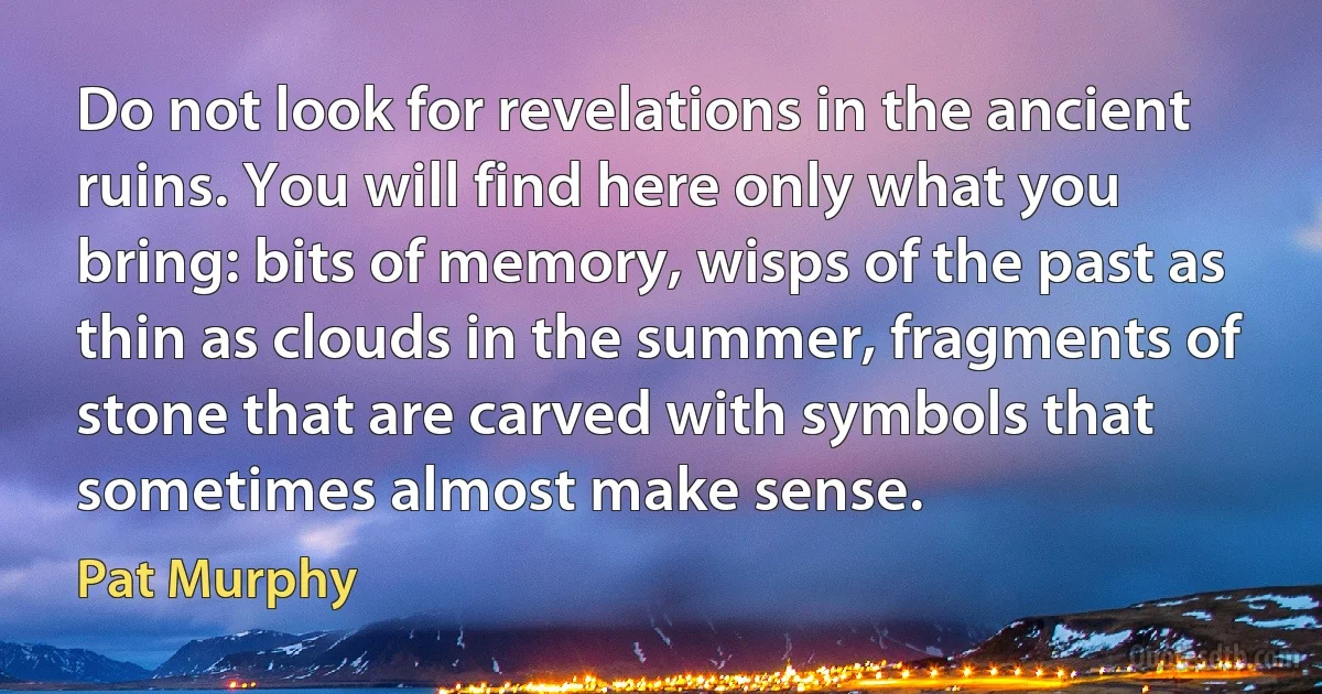 Do not look for revelations in the ancient ruins. You will find here only what you bring: bits of memory, wisps of the past as thin as clouds in the summer, fragments of stone that are carved with symbols that sometimes almost make sense. (Pat Murphy)