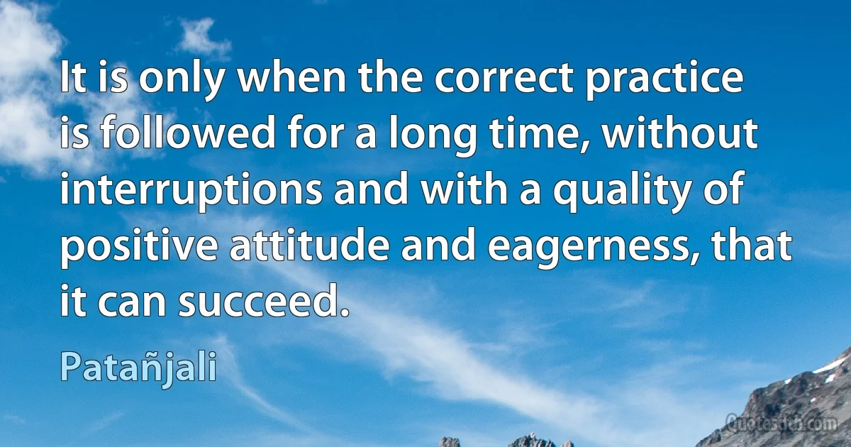 It is only when the correct practice is followed for a long time, without interruptions and with a quality of positive attitude and eagerness, that it can succeed. (Patañjali)