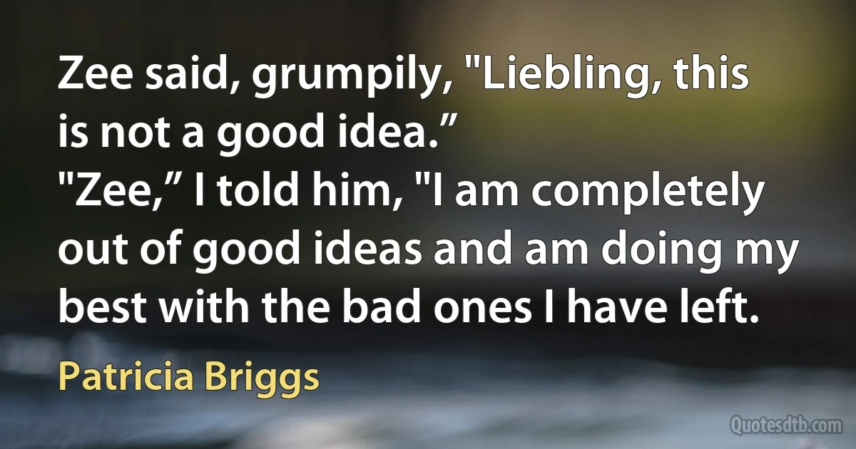 Zee said, grumpily, "Liebling, this is not a good idea.”
"Zee,” I told him, "I am completely out of good ideas and am doing my best with the bad ones I have left. (Patricia Briggs)