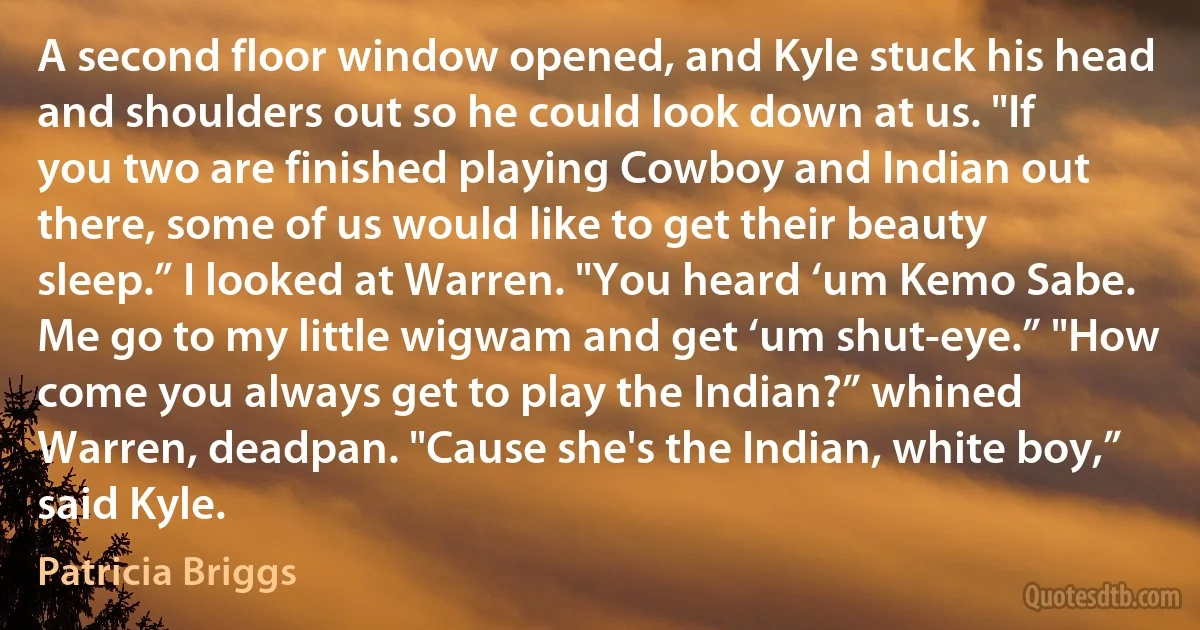 A second floor window opened, and Kyle stuck his head and shoulders out so he could look down at us. "If you two are finished playing Cowboy and Indian out there, some of us would like to get their beauty sleep.” I looked at Warren. "You heard ‘um Kemo Sabe. Me go to my little wigwam and get ‘um shut-eye.” "How come you always get to play the Indian?” whined Warren, deadpan. "Cause she's the Indian, white boy,” said Kyle. (Patricia Briggs)