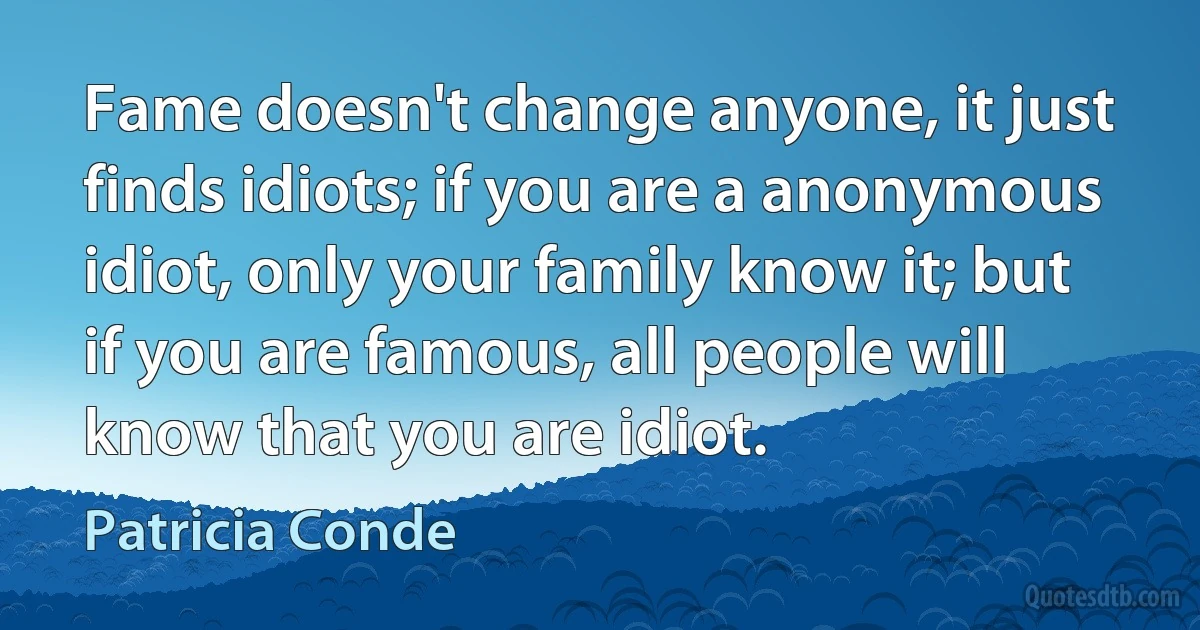 Fame doesn't change anyone, it just finds idiots; if you are a anonymous idiot, only your family know it; but if you are famous, all people will know that you are idiot. (Patricia Conde)