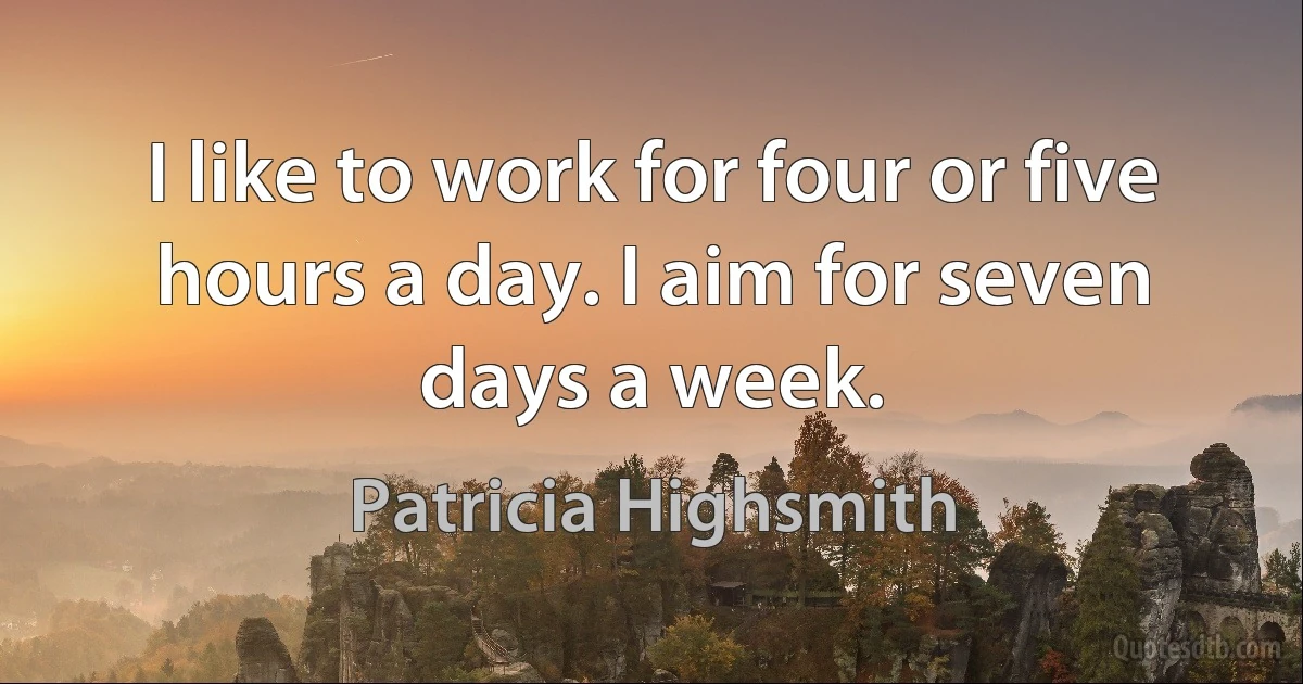 I like to work for four or five hours a day. I aim for seven days a week. (Patricia Highsmith)