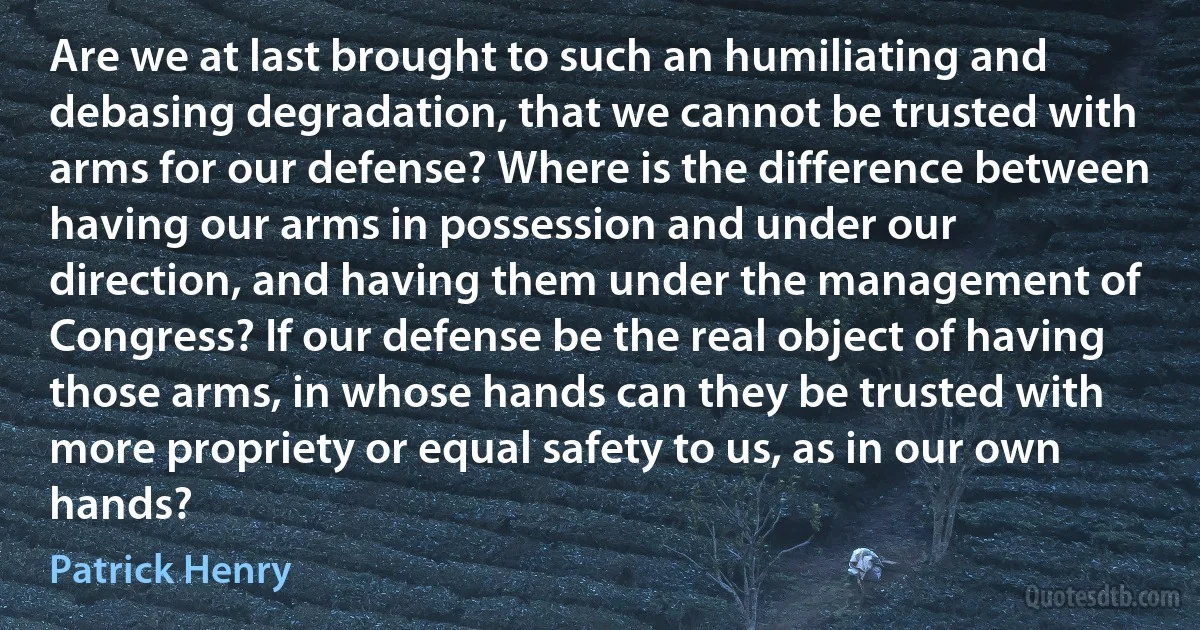 Are we at last brought to such an humiliating and debasing degradation, that we cannot be trusted with arms for our defense? Where is the difference between having our arms in possession and under our direction, and having them under the management of Congress? If our defense be the real object of having those arms, in whose hands can they be trusted with more propriety or equal safety to us, as in our own hands? (Patrick Henry)