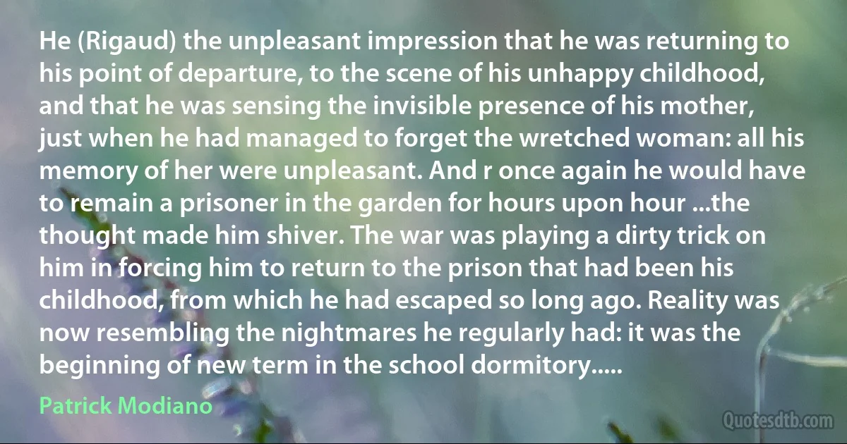 He (Rigaud) the unpleasant impression that he was returning to his point of departure, to the scene of his unhappy childhood, and that he was sensing the invisible presence of his mother, just when he had managed to forget the wretched woman: all his memory of her were unpleasant. And r once again he would have to remain a prisoner in the garden for hours upon hour ...the thought made him shiver. The war was playing a dirty trick on him in forcing him to return to the prison that had been his childhood, from which he had escaped so long ago. Reality was now resembling the nightmares he regularly had: it was the beginning of new term in the school dormitory..... (Patrick Modiano)