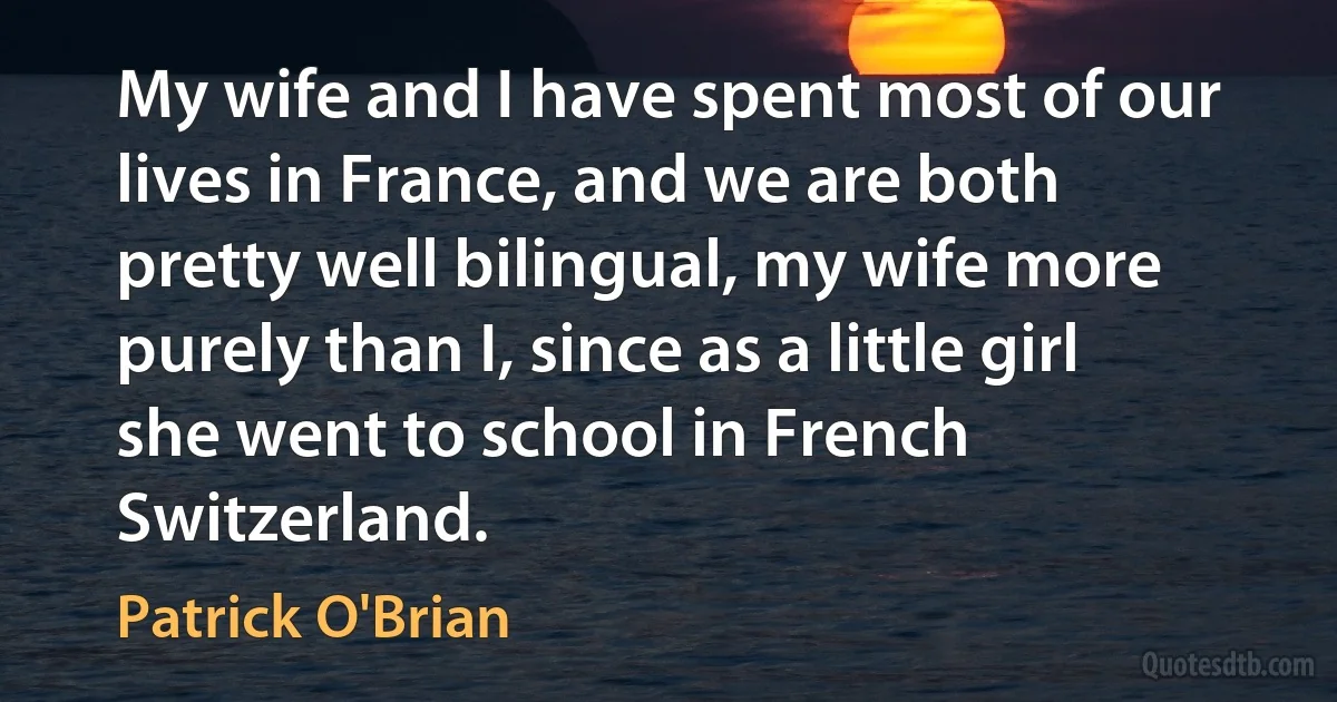 My wife and I have spent most of our lives in France, and we are both pretty well bilingual, my wife more purely than I, since as a little girl she went to school in French Switzerland. (Patrick O'Brian)