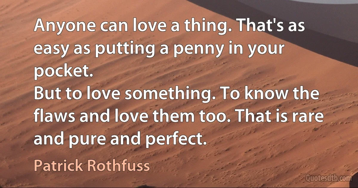 Anyone can love a thing. That's as easy as putting a penny in your pocket.
But to love something. To know the flaws and love them too. That is rare and pure and perfect. (Patrick Rothfuss)